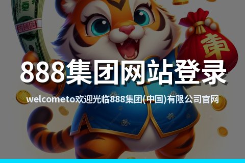 welcometo欢迎光临888集团(中国)有限公司官网